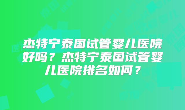 杰特宁泰国试管婴儿医院好吗?杰特宁泰国试管婴儿医院排名如何?