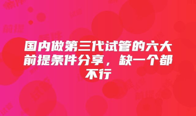 国内做第三代试管的六大前提条件分享，缺一个都不行