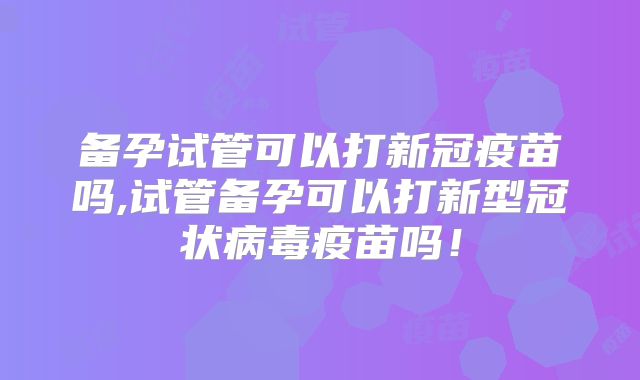 备孕试管可以打新冠疫苗吗,试管备孕可以打新型冠状病毒疫苗吗！