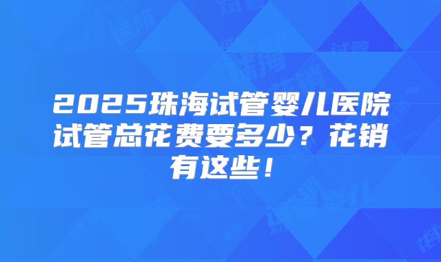 2025珠海试管婴儿医院试管总花费要多少？花销有这些！