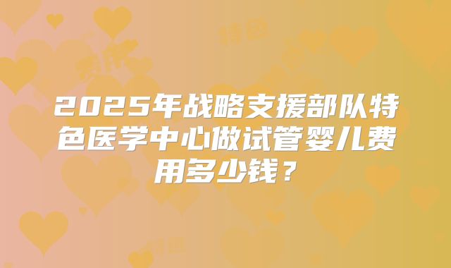 2025年战略支援部队特色医学中心做试管婴儿费用多少钱？