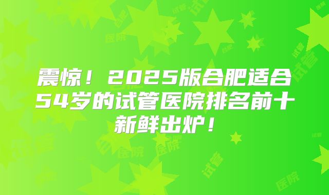 震惊！2025版合肥适合54岁的试管医院排名前十新鲜出炉！