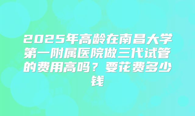 2025年高龄在南昌大学第一附属医院做三代试管的费用高吗?要花费多少钱