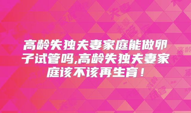 高龄失独夫妻家庭能做卵子试管吗,高龄失独夫妻家庭该不该再生育!