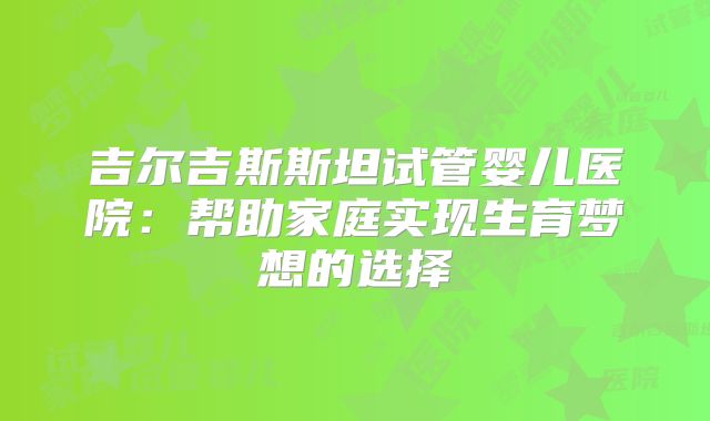 吉尔吉斯斯坦试管婴儿医院:帮助家庭实现生育梦想的选择