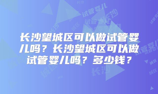 长沙望城区可以做试管婴儿吗？长沙望城区可以做试管婴儿吗？多少钱？