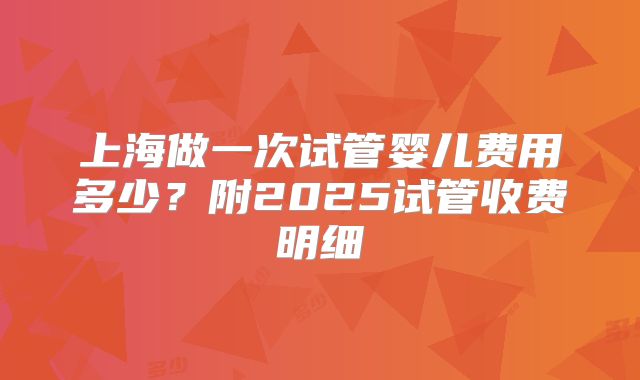 上海做一次试管婴儿费用多少？附2025试管收费明细