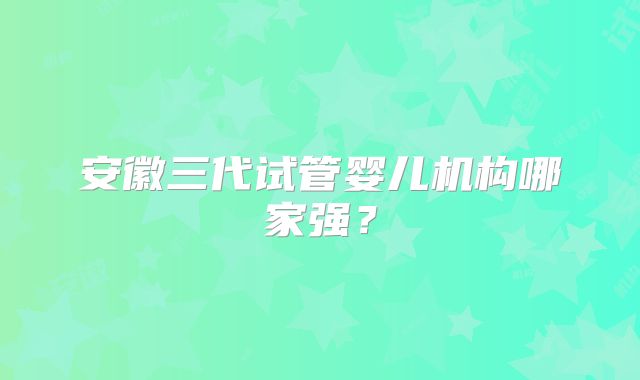 安徽三代试管婴儿机构哪家强?