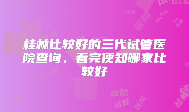 桂林比较好的三代试管医院查询,看完便知哪家比较好