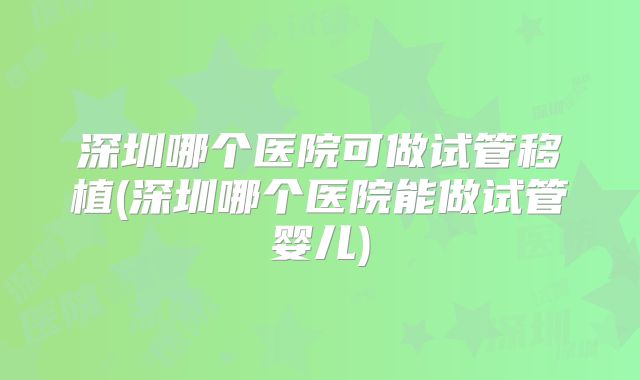 深圳哪个医院可做试管移植(深圳哪个医院能做试管婴儿)