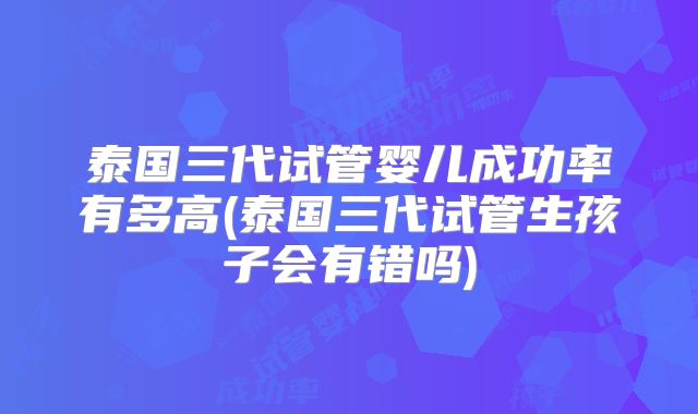 泰国三代试管婴儿成功率有多高(泰国三代试管生孩子会有错吗)
