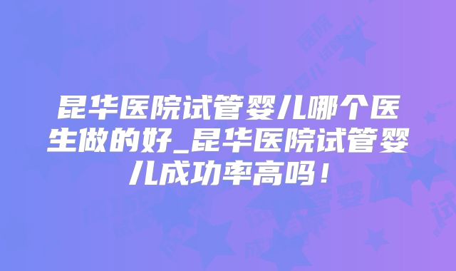 昆华医院试管婴儿哪个医生做的好_昆华医院试管婴儿成功率高吗！