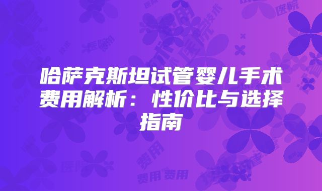哈萨克斯坦试管婴儿手术费用解析：性价比与选择指南