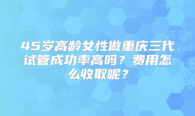 45岁高龄女性做重庆三代试管成功率高吗?费用怎么收取呢?