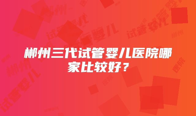 郴州三代试管婴儿医院哪家比较好？
