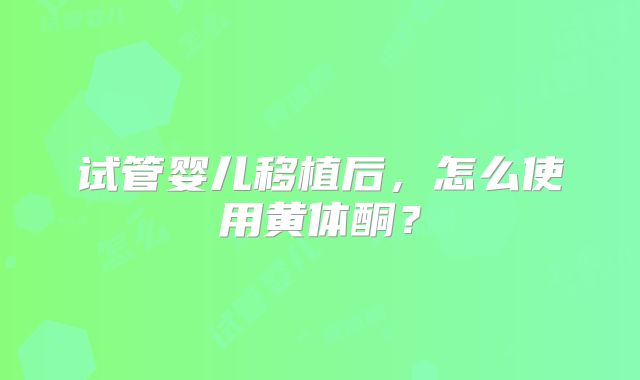试管婴儿移植后，怎么使用黄体酮？