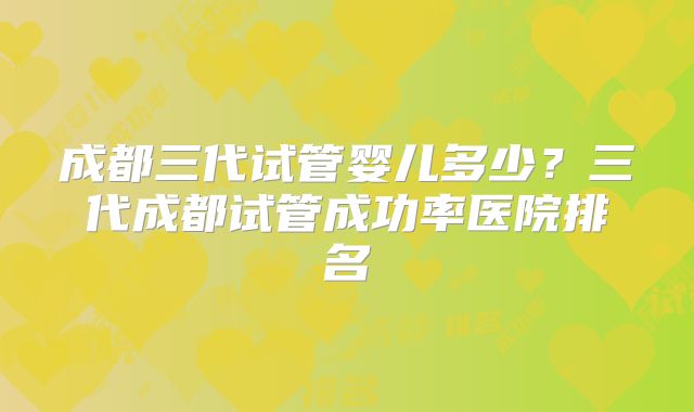 成都三代试管婴儿多少？三代成都试管成功率医院排名