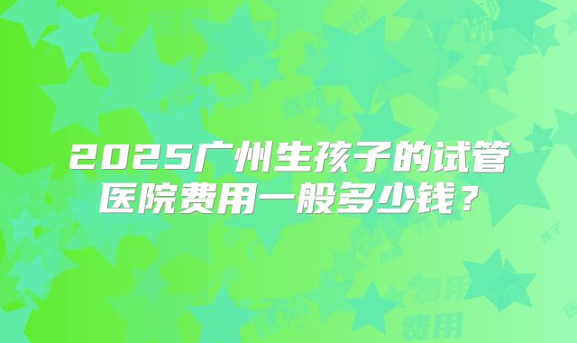 2025广州生孩子的试管医院费用一般多少钱？