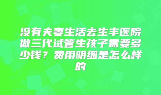 没有夫妻生活去生丰医院做三代试管生孩子需要多少钱?费用明细是怎么样的