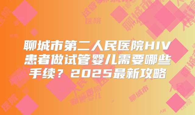 聊城市第二人民医院HIV患者做试管婴儿需要哪些手续?2025最新攻略