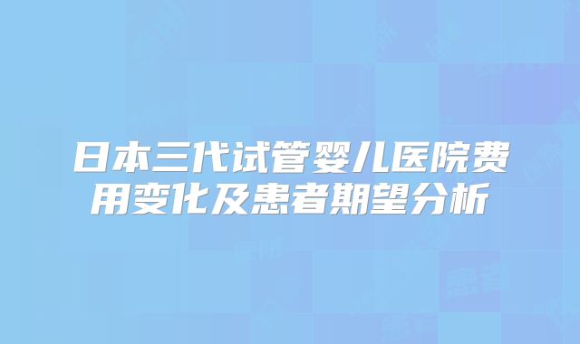 日本三代试管婴儿医院费用变化及患者期望分析