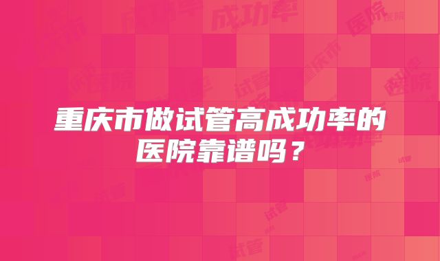 重庆市做试管高成功率的医院靠谱吗?