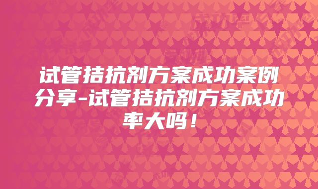 试管拮抗剂方案成功案例分享-试管拮抗剂方案成功率大吗！
