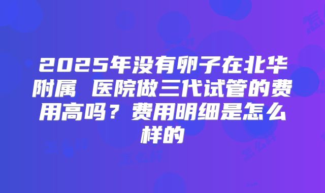 2025年没有卵子在北华附属 医院做三代试管的费用高吗?费用明细是怎么样的