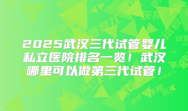 2025武汉三代试管婴儿私立医院排名一览！武汉哪里可以做第三代试管！