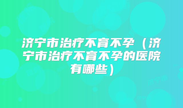 济宁市治疗不育不孕(济宁市治疗不育不孕的医院有哪些)