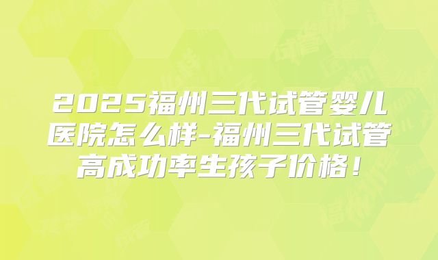 2025福州三代试管婴儿医院怎么样-福州三代试管高成功率生孩子价格！