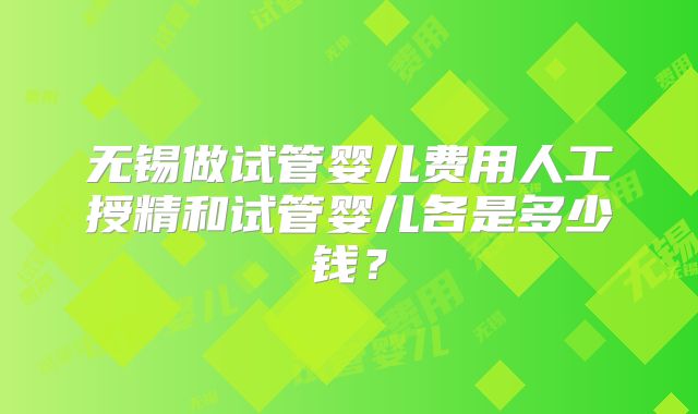 无锡做试管婴儿费用人工授精和试管婴儿各是多少钱？