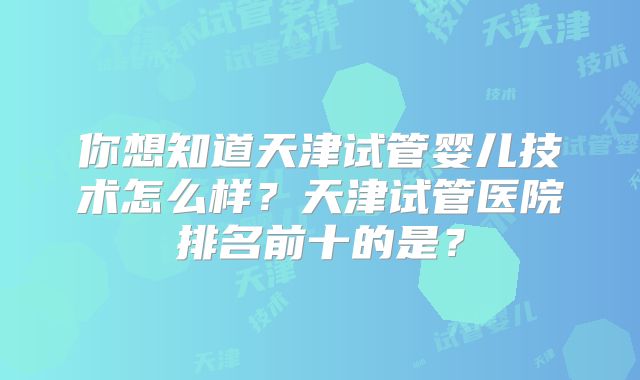 你想知道天津试管婴儿技术怎么样？天津试管医院排名前十的是？