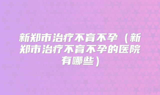 新郑市治疗不育不孕(新郑市治疗不育不孕的医院有哪些)