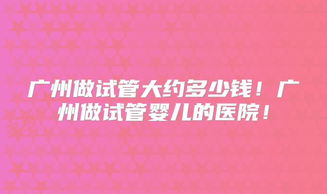 广州做试管大约多少钱！广州做试管婴儿的医院！
