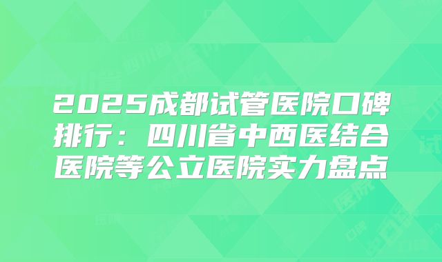 2025成都试管医院口碑排行：四川省中西医结合医院等公立医院实力盘点