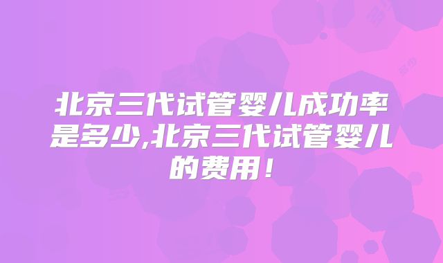 北京三代试管婴儿成功率是多少,北京三代试管婴儿的费用！