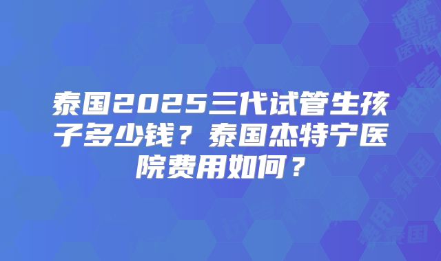 泰国2025三代试管生孩子多少钱?泰国杰特宁医院费用如何?