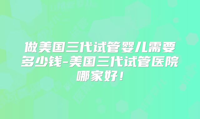 做美国三代试管婴儿需要多少钱-美国三代试管医院哪家好!
