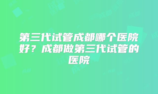 第三代试管成都哪个医院好？成都做第三代试管的医院