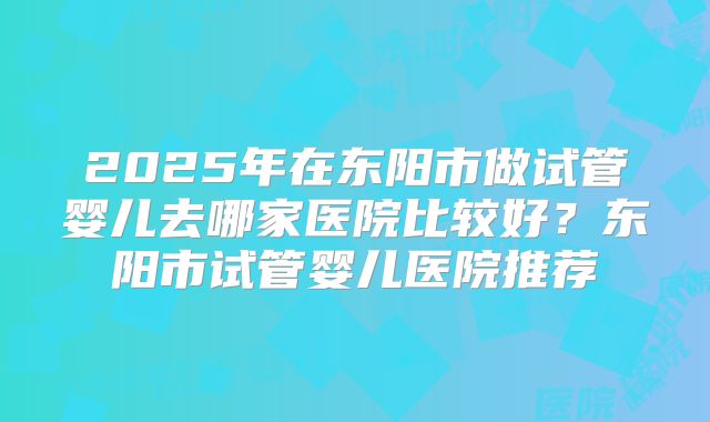 2025年在东阳市做试管婴儿去哪家医院比较好?东阳市试管婴儿医院推荐