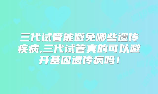 三代试管能避免哪些遗传疾病,三代试管真的可以避开基因遗传病吗!