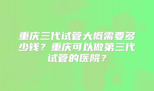 重庆三代试管大概需要多少钱？重庆可以做第三代试管的医院？