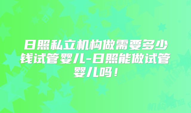 日照私立机构做需要多少钱试管婴儿-日照能做试管婴儿吗!