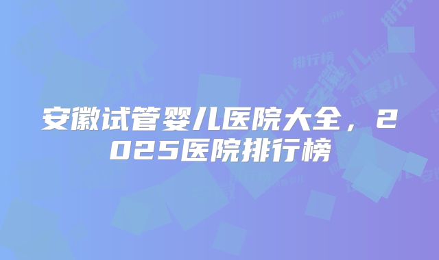 安徽试管婴儿医院大全,2025医院排行榜