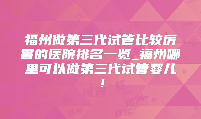 福州做第三代试管比较厉害的医院排名一览_福州哪里可以做第三代试管婴儿！