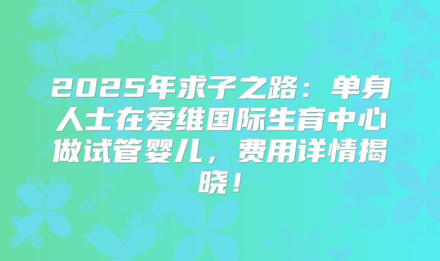 2025年求子之路：单身人士在爱维国际生育中心做试管婴儿，费用详情揭晓！