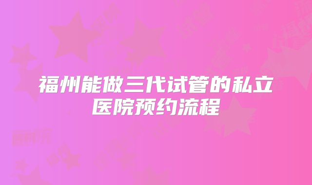 福州能做三代试管的私立医院预约流程