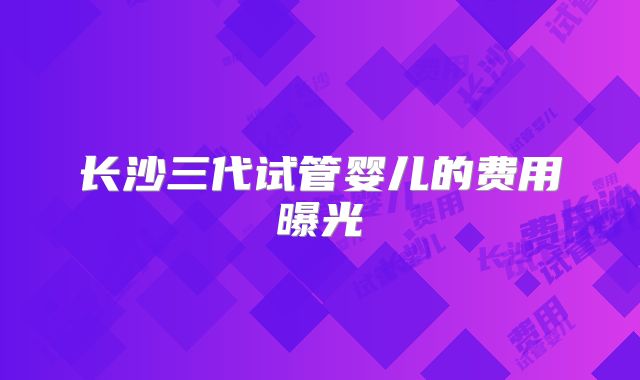 长沙三代试管婴儿的费用曝光
