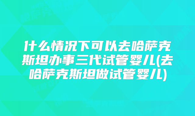 什么情况下可以去哈萨克斯坦办事三代试管婴儿(去哈萨克斯坦做试管婴儿)